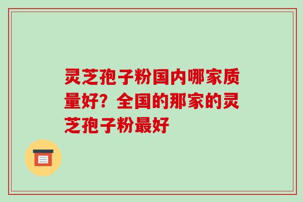 灵芝孢子粉国内哪家质量好？全国的那家的灵芝孢子粉最好-第1张图片-破壁灵芝孢子粉研究指南