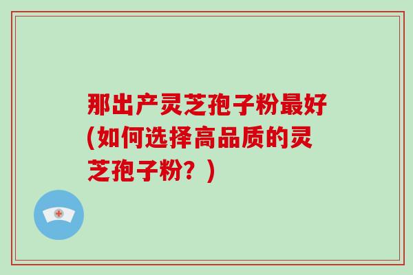 那出产灵芝孢子粉最好(如何选择高品质的灵芝孢子粉？)-第1张图片-破壁灵芝孢子粉研究指南