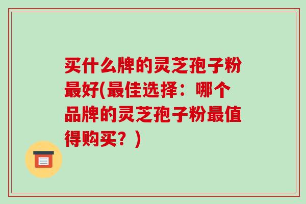 买什么牌的灵芝孢子粉最好(最佳选择:哪个品牌的灵芝孢子粉最值得购买?)-第1张图片-破壁灵芝孢子粉研究指南 买什么牌的灵芝孢子粉最好(最佳选择:哪个品牌的灵芝孢子粉最值得购买?)-第1张图片-破壁灵芝孢子粉研究指南