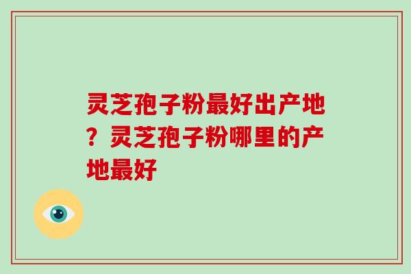 灵芝孢子粉最好出产地？灵芝孢子粉哪里的产地最好-第1张图片-破壁灵芝孢子粉研究指南
