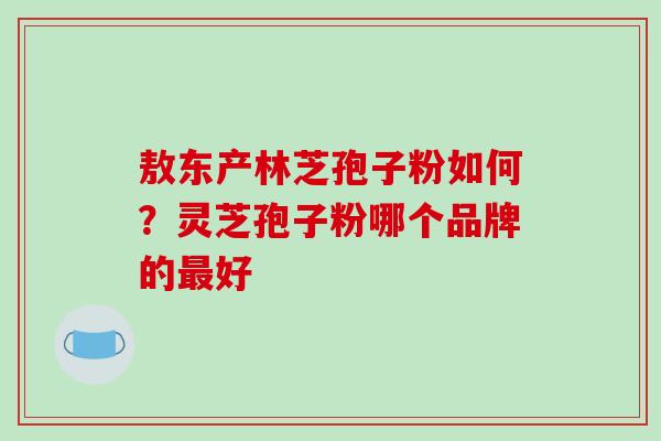 敖东产林芝孢子粉如何?灵芝孢子粉哪个品牌的最好-第1张图片-破壁灵芝孢子粉研究指南 敖东产林芝孢子粉如何?灵芝孢子粉哪个品牌的最好-第1张图片-破壁灵芝孢子粉研究指南