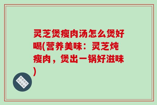 灵芝煲瘦肉汤怎么煲好喝(营养美味：灵芝炖瘦肉，煲出一锅好滋味)-第1张图片-破壁灵芝孢子粉研究指南