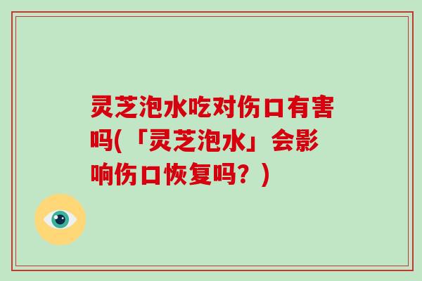 灵芝泡水吃对伤口有害吗(「灵芝泡水」会影响伤口恢复吗？)-第1张图片-破壁灵芝孢子粉研究指南