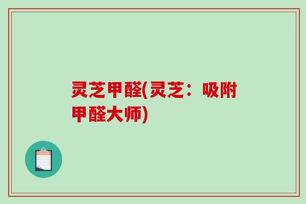灵芝甲醛(灵芝：吸附甲醛大师)-第1张图片-破壁灵芝孢子粉研究指南