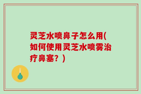 灵芝水喷鼻子怎么用(如何使用灵芝水喷雾治疗鼻塞？)-第1张图片-破壁灵芝孢子粉研究指南