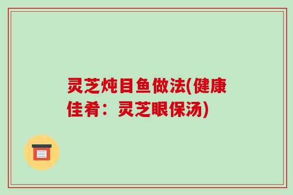 灵芝炖目鱼做法(健康佳肴：灵芝眼保汤)-第1张图片-破壁灵芝孢子粉研究指南