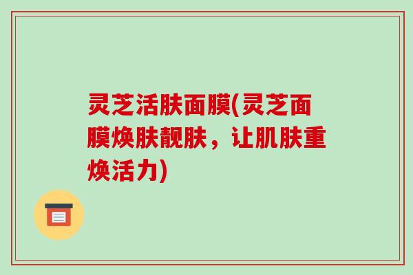 灵芝活肤面膜(灵芝面膜焕肤靓肤，让肌肤重焕活力)-第1张图片-破壁灵芝孢子粉研究指南