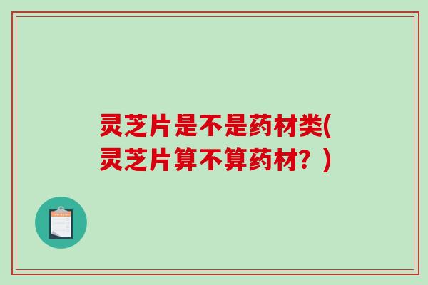 灵芝片是不是药材类(灵芝片算不算药材？)-第1张图片-破壁灵芝孢子粉研究指南