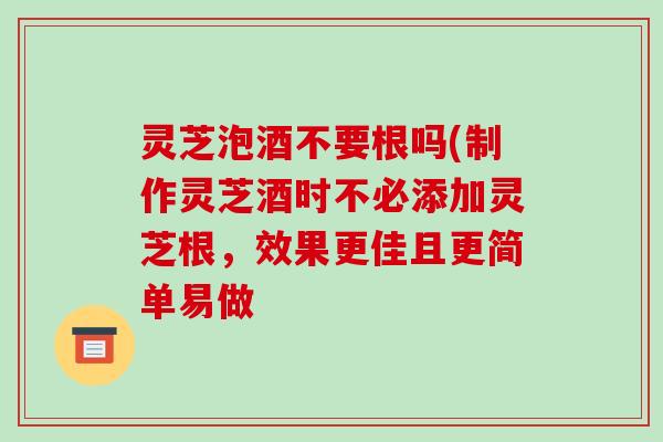 灵芝泡酒不要根吗(制作灵芝酒时不必添加灵芝根，效果更佳且更简单易做-第1张图片-破壁灵芝孢子粉研究指南
