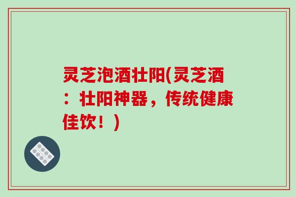 灵芝泡酒壮阳(灵芝酒：壮阳神器，传统健康佳饮！)-第1张图片-破壁灵芝孢子粉研究指南