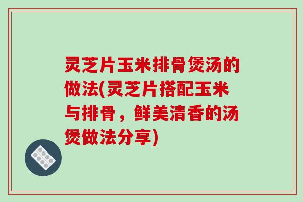 灵芝片玉米排骨煲汤的做法(灵芝片搭配玉米与排骨，鲜美清香的汤煲做法分享)-第1张图片-破壁灵芝孢子粉研究指南