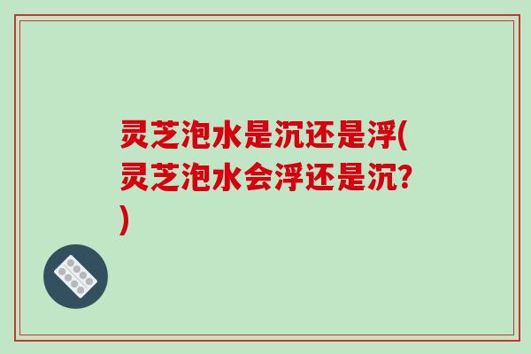灵芝泡水是沉还是浮(灵芝泡水会浮还是沉？)-第1张图片-破壁灵芝孢子粉研究指南
