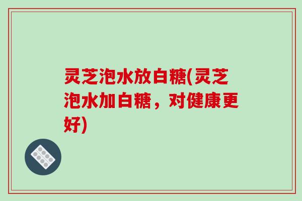 灵芝泡水放白糖(灵芝泡水加白糖，对健康更好)-第1张图片-破壁灵芝孢子粉研究指南