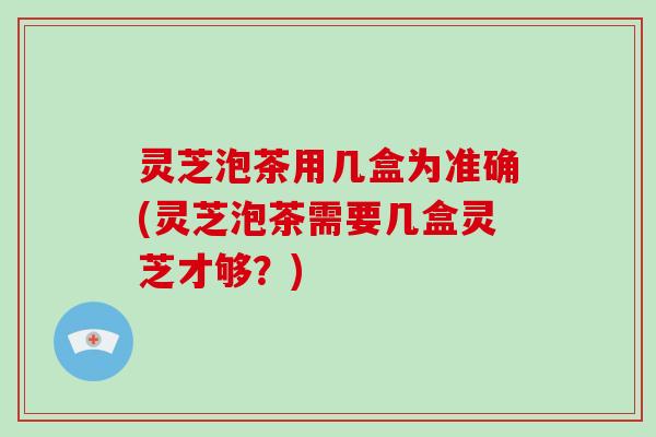 灵芝泡茶用几盒为准确(灵芝泡茶需要几盒灵芝才够？)-第1张图片-破壁灵芝孢子粉研究指南