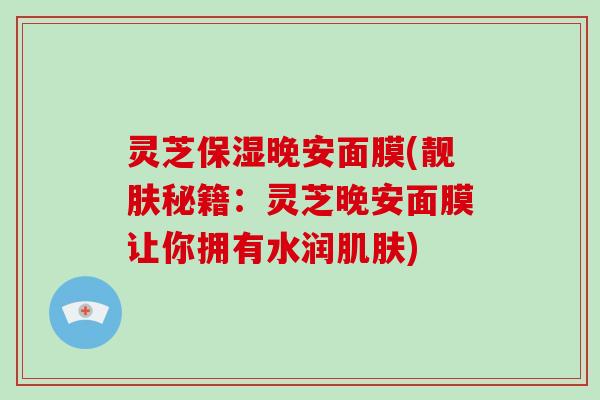 灵芝保湿晚安面膜(靓肤秘籍：灵芝晚安面膜让你拥有水润肌肤)-第1张图片-破壁灵芝孢子粉研究指南