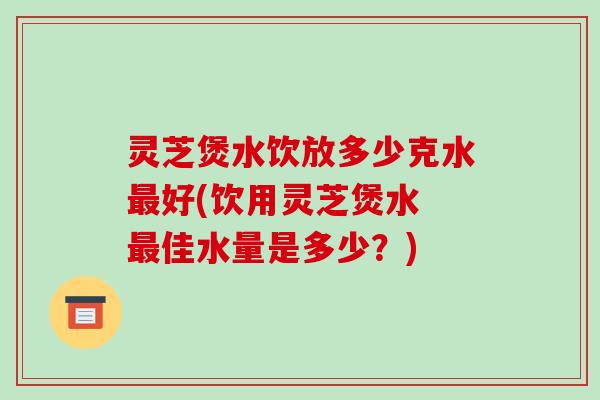 灵芝煲水饮放多少克水最好(饮用灵芝煲水 最佳水量是多少？)-第1张图片-破壁灵芝孢子粉研究指南