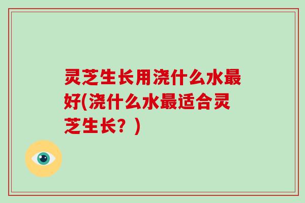 灵芝生长用浇什么水最好(浇什么水最适合灵芝生长？)-第1张图片-破壁灵芝孢子粉研究指南