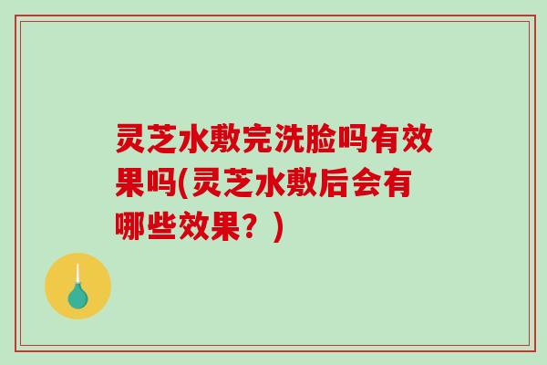 灵芝水敷完洗脸吗有效果吗(灵芝水敷后会有哪些效果？)-第1张图片-破壁灵芝孢子粉研究指南