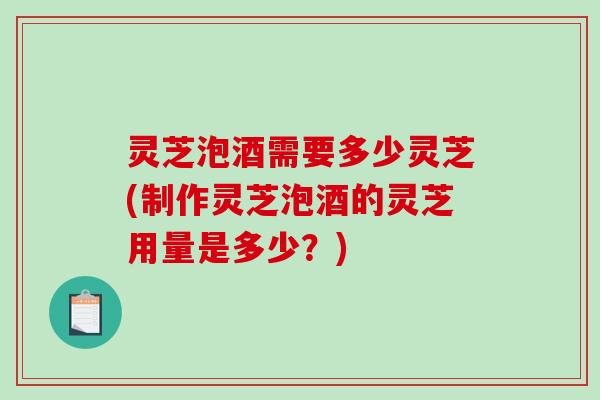 灵芝泡酒需要多少灵芝(制作灵芝泡酒的灵芝用量是多少？)-第1张图片-破壁灵芝孢子粉研究指南