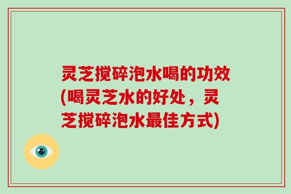 灵芝搅碎泡水喝的功效(喝灵芝水的好处，灵芝搅碎泡水最佳方式)-第1张图片-破壁灵芝孢子粉研究指南