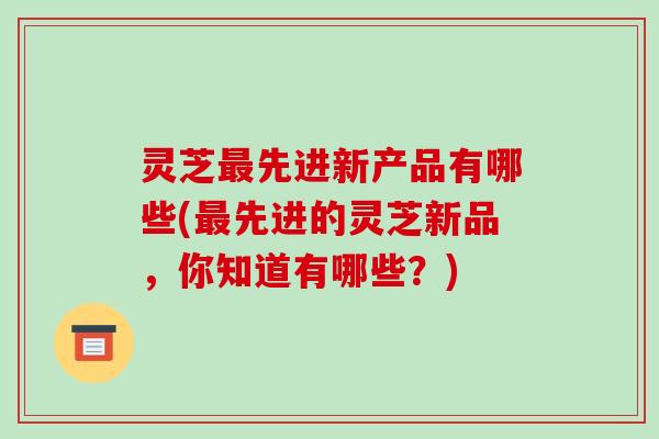 灵芝最先进新产品有哪些(最先进的灵芝新品,你知道有哪些?)-第1张图片-破壁灵芝孢子粉研究指南 灵芝最先进新产品有哪些(最先进的灵芝新品,你知道有哪些?)-第1张图片-破壁灵芝孢子粉研究指南