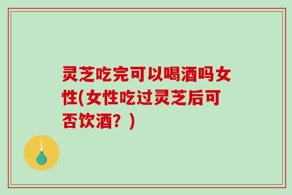 灵芝吃完可以喝酒吗女性(女性吃过灵芝后可否饮酒？)-第1张图片-破壁灵芝孢子粉研究指南