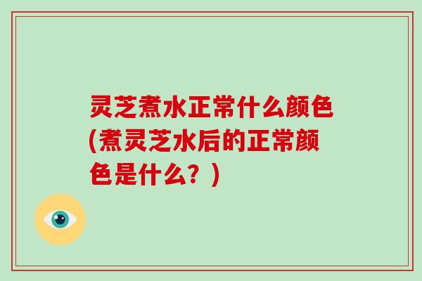 灵芝煮水正常什么颜色(煮灵芝水后的正常颜色是什么？)-第1张图片-破壁灵芝孢子粉研究指南