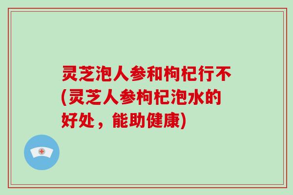 灵芝泡人参和枸杞行不(灵芝人参枸杞泡水的好处，能助健康)-第1张图片-破壁灵芝孢子粉研究指南