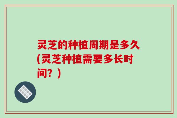 灵芝的种植周期是多久(灵芝种植需要多长时间？)-第1张图片-破壁灵芝孢子粉研究指南