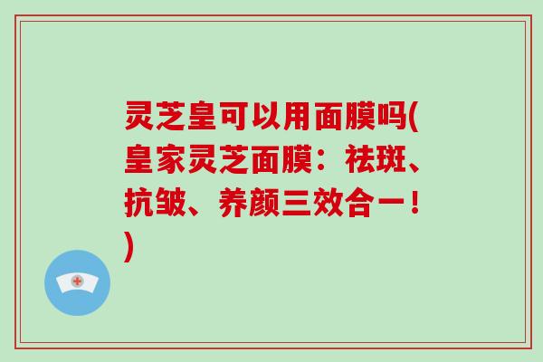 灵芝皇可以用面膜吗(皇家灵芝面膜：祛斑、抗皱、养颜三效合一！)-第1张图片-破壁灵芝孢子粉研究指南