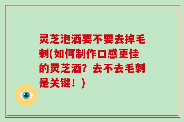 灵芝泡酒要不要去掉毛刺(如何制作口感更佳的灵芝酒？去不去毛刺是关键！)-第1张图片-破壁灵芝孢子粉研究指南