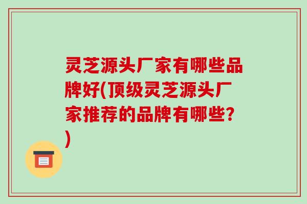 灵芝源头厂家有哪些品牌好(顶级灵芝源头厂家推荐的品牌有哪些？)-第1张图片-破壁灵芝孢子粉研究指南