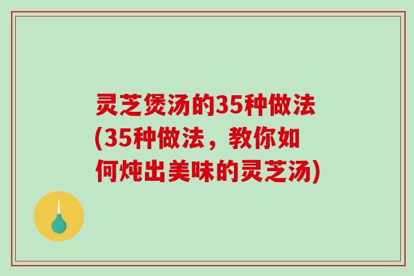 灵芝煲汤的35种做法(35种做法，教你如何炖出美味的灵芝汤)-第1张图片-破壁灵芝孢子粉研究指南
