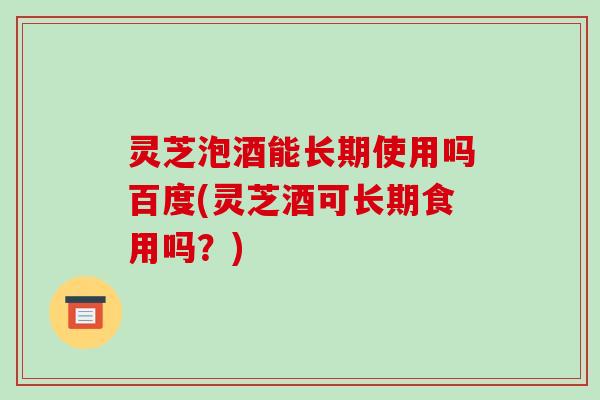 灵芝泡酒能长期使用吗百度(灵芝酒可长期食用吗？)-第1张图片-破壁灵芝孢子粉研究指南