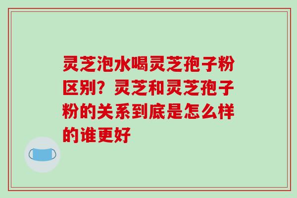 灵芝泡水喝灵芝孢子粉区别？灵芝和灵芝孢子粉的关系到底是怎么样的谁更好-第1张图片-破壁灵芝孢子粉研究指南