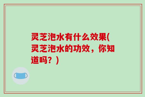 灵芝泡水有什么效果(灵芝泡水的功效，你知道吗？)-第1张图片-破壁灵芝孢子粉研究指南