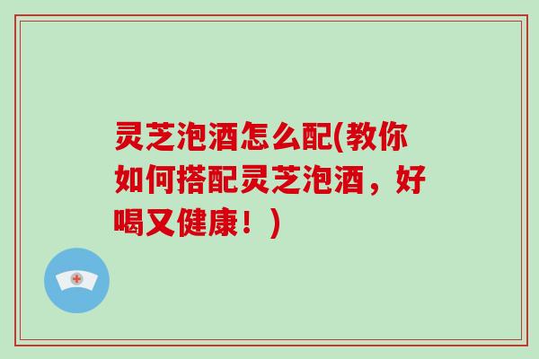 灵芝泡酒怎么配(教你如何搭配灵芝泡酒，好喝又健康！)-第1张图片-破壁灵芝孢子粉研究指南