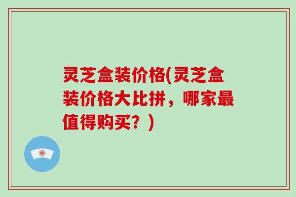 灵芝盒装价格(灵芝盒装价格大比拼，哪家最值得购买？)-第1张图片-破壁灵芝孢子粉研究指南