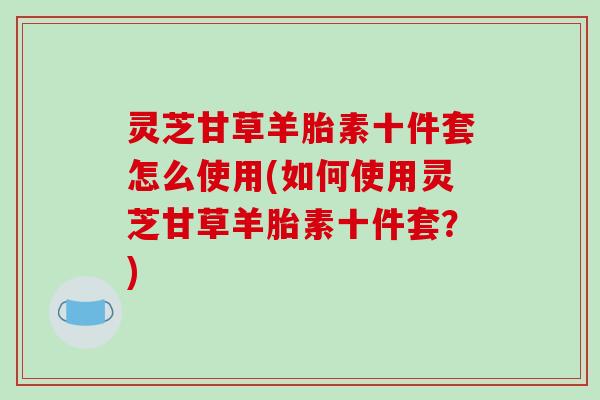 灵芝甘草羊胎素十件套怎么使用(如何使用灵芝甘草羊胎素十件套？)-第1张图片-破壁灵芝孢子粉研究指南