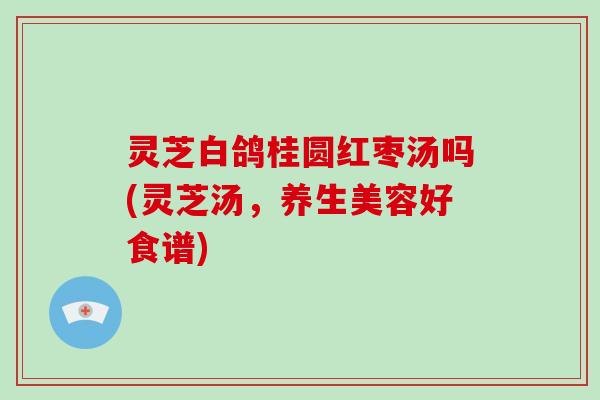 灵芝白鸽桂圆红枣汤吗(灵芝汤，养生美容好食谱)-第1张图片-破壁灵芝孢子粉研究指南