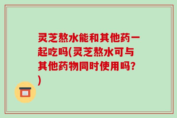 灵芝熬水能和其他药一起吃吗(灵芝熬水可与其他药物同时使用吗？)-第1张图片-破壁灵芝孢子粉研究指南
