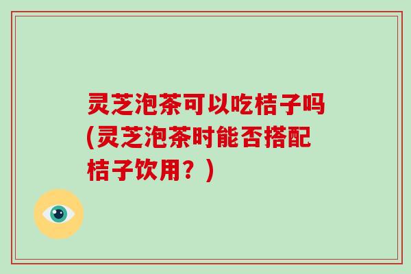 灵芝泡茶可以吃桔子吗(灵芝泡茶时能否搭配桔子饮用？)-第1张图片-破壁灵芝孢子粉研究指南
