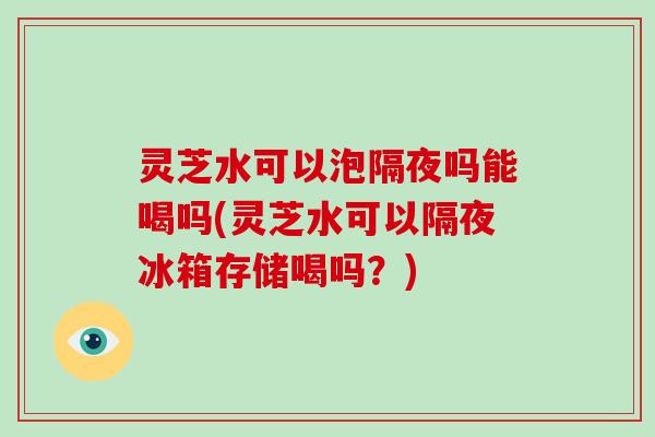 灵芝水可以泡隔夜吗能喝吗(灵芝水可以隔夜冰箱存储喝吗？)-第1张图片-破壁灵芝孢子粉研究指南