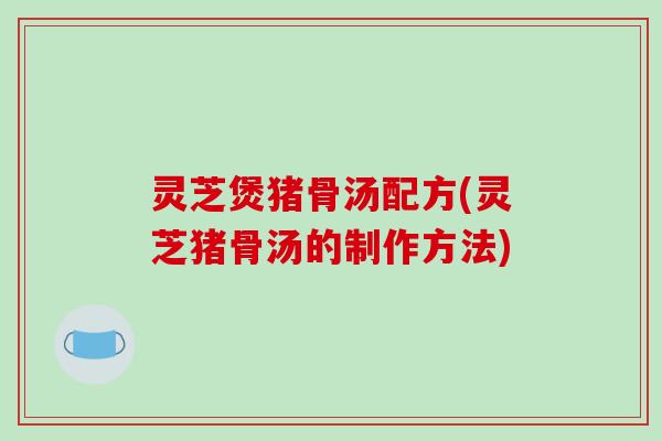 灵芝煲猪骨汤配方(灵芝猪骨汤的制作方法)-第1张图片-破壁灵芝孢子粉研究指南