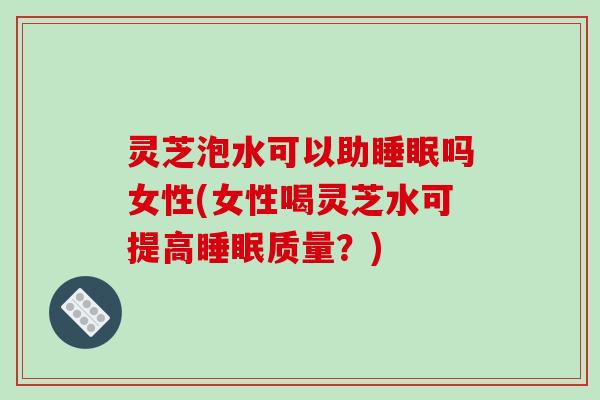 灵芝泡水可以助睡眠吗女性(女性喝灵芝水可提高睡眠质量？)-第1张图片-破壁灵芝孢子粉研究指南