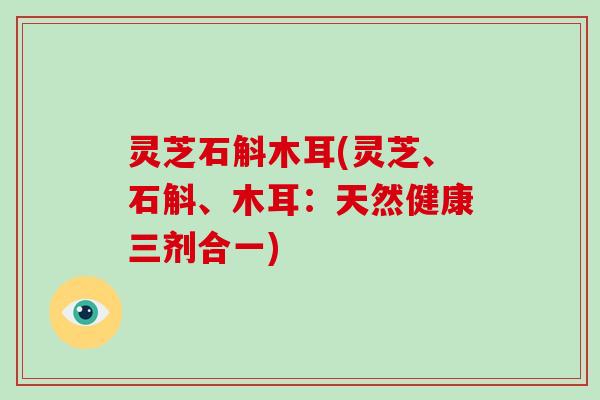 灵芝石斛木耳(灵芝、石斛、木耳：天然健康三剂合一)-第1张图片-破壁灵芝孢子粉研究指南
