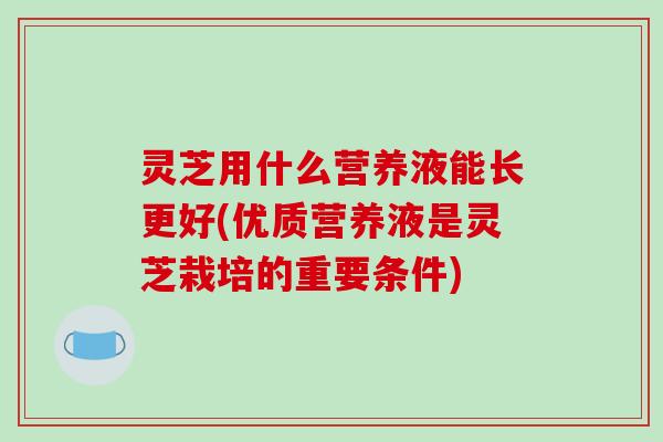 灵芝用什么营养液能长更好(优质营养液是灵芝栽培的重要条件)-第1张图片-破壁灵芝孢子粉研究指南