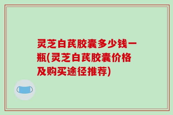 灵芝白芪胶囊多少钱一瓶(灵芝白芪胶囊价格及购买途径推荐)-第1张图片-破壁灵芝孢子粉研究指南