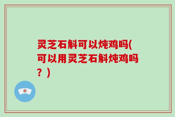 灵芝石斛可以炖鸡吗(可以用灵芝石斛炖鸡吗？)-第1张图片-破壁灵芝孢子粉研究指南