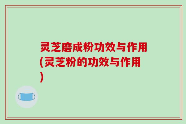 灵芝磨成粉功效与作用(灵芝粉的功效与作用)-第1张图片-破壁灵芝孢子粉研究指南